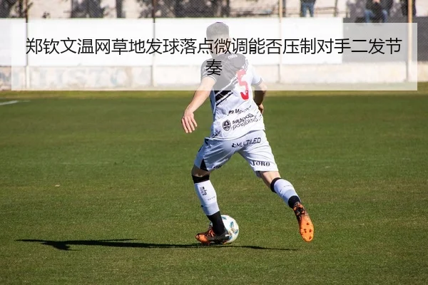 郑钦文温网草地发球落点微调能否压制对手二发节奏